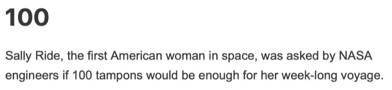 100 — Sally Ride, the first American woman in space, was asked by NASA engineers if 100 tampons would be enough for her week-long voyage.